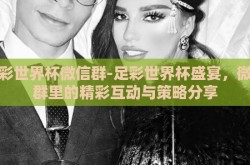 足彩世界杯微信群-足彩世界杯盛宴，微信群里的精彩互动与策略分享