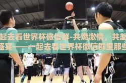 一起去看世界杯微信群-共燃激情，共赴球界盛宴——一起去看世界杯微信群里那些美好瞬间