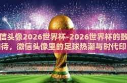 微信头像2026世界杯-2026世界杯的数字期待，微信头像里的足球热潮与时代印记