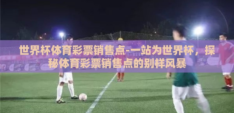 世界杯体育彩票销售点-一站为世界杯,探秘体育彩票销售点的别样风暴 世界杯体育彩票销售点-一站为世界杯,探秘体育彩票销售点的别样风暴