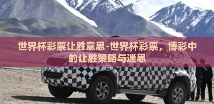世界杯彩票让胜意思-世界杯彩票,博彩中的让胜策略与迷思 世界杯彩票让胜意思-世界杯彩票,博彩中的让胜策略与迷思