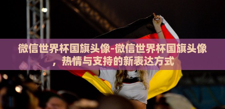 微信世界杯国旗头像-微信世界杯国旗头像，热情与支持的新表达方式