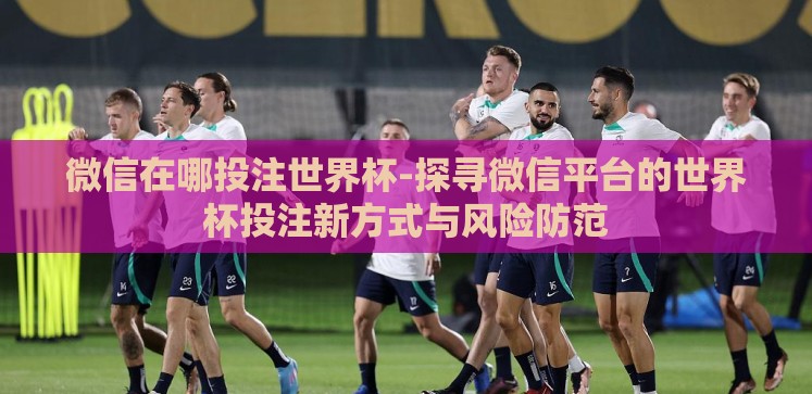 微信在哪投注世界杯-探寻微信平台的世界杯投注新方式与风险防范 微信在哪投注世界杯-探寻微信平台的世界杯投注新方式与风险防范