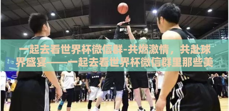 一起去看世界杯微信群-共燃激情,共赴球界盛宴——一起去看世界杯微信群里那些美好瞬间 一起去看世界杯微信群-共燃激情,共赴球界盛宴——一起去看世界杯微信群里那些美好瞬间