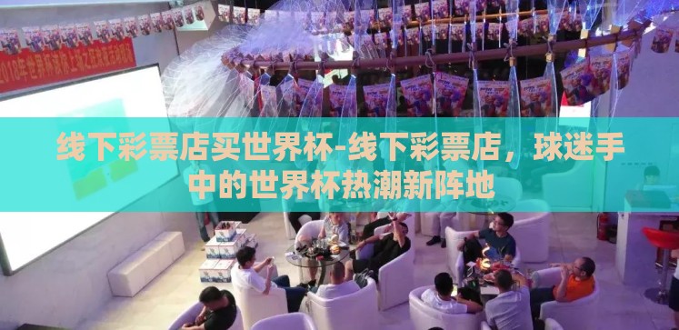 线下彩票店买世界杯-线下彩票店,球迷手中的世界杯热潮新阵地 线下彩票店买世界杯-线下彩票店,球迷手中的世界杯热潮新阵地