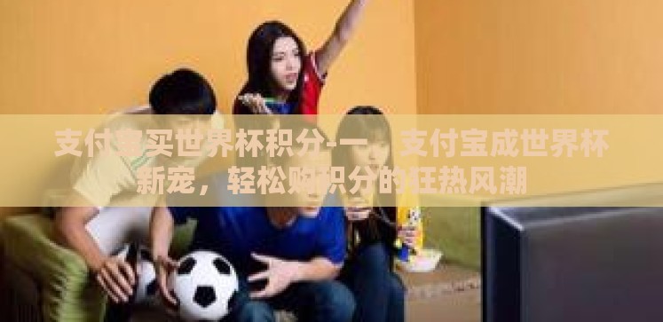 支付宝买世界杯积分-一、支付宝成世界杯新宠,轻松购积分的狂热风潮 支付宝买世界杯积分-一、支付宝成世界杯新宠,轻松购积分的狂热风潮