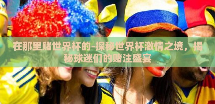 在那里赌世界杯的-探秘世界杯激情之境,揭秘球迷们的赌注盛宴 在那里赌世界杯的-探秘世界杯激情之境,揭秘球迷们的赌注盛宴