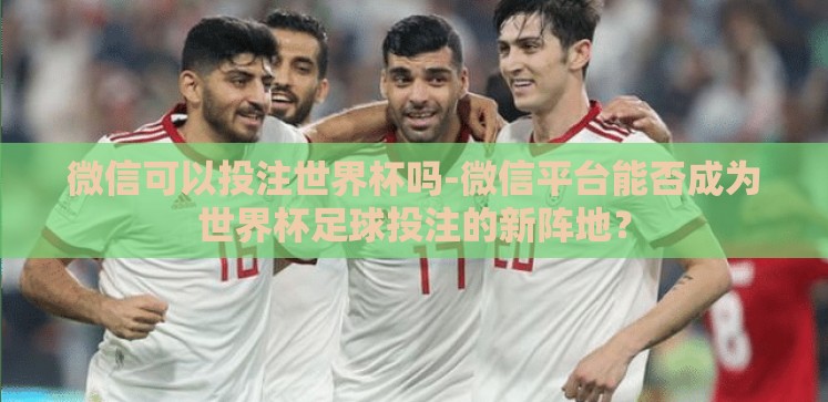 微信可以投注世界杯吗-微信平台能否成为世界杯足球投注的新阵地? 微信可以投注世界杯吗-微信平台能否成为世界杯足球投注的新阵地?