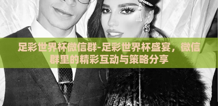 足彩世界杯微信群-足彩世界杯盛宴,微信群里的精彩互动与策略分享 足彩世界杯微信群-足彩世界杯盛宴,微信群里的精彩互动与策略分享